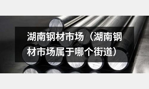 湖南鋼材市場(湖南鋼材市場屬于哪個街道)