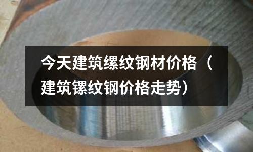 今天建筑縲紋鋼材價格(建筑鏍紋鋼價格走勢)