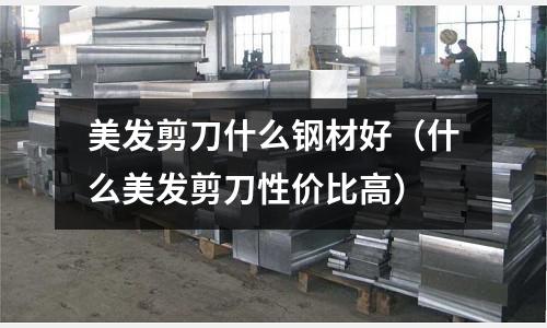 美發剪刀什么鋼材好（什么美發剪刀性價比高）