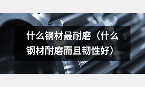 什么鋼材最耐磨（什么鋼材耐磨而且韌性好）