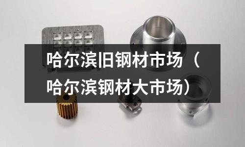 哈爾濱舊鋼材市場(chǎng)(哈爾濱鋼材大市場(chǎng))