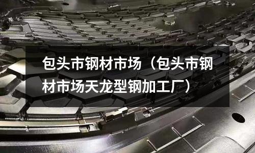 包頭市鋼材市場（包頭市鋼材市場天龍型鋼加工廠）