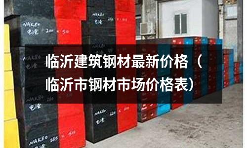 臨沂建筑鋼材最新價格(臨沂市鋼材市場價格表)