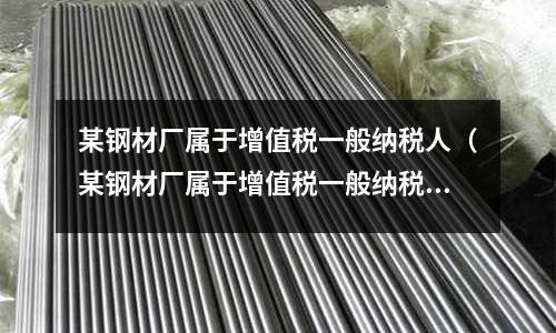 某鋼材廠屬于增值稅一般納稅人(某鋼材廠屬于增值稅一般納稅人,某月銷售鋼材)