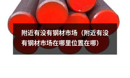 附近有沒有鋼材市場（附近有沒有鋼材市場在哪里位置在哪）