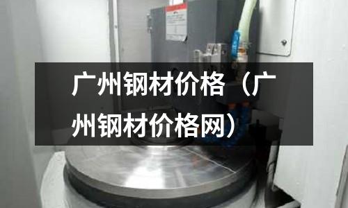 廣州鋼材價格（廣州鋼材價格網）