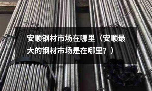安順鋼材市場在哪里（安順最大的鋼材市場是在哪里？）