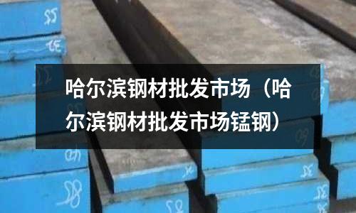 哈爾濱鋼材批發市場（哈爾濱鋼材批發市場錳鋼）