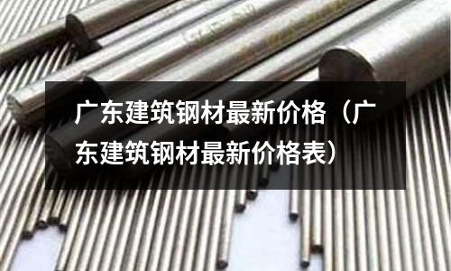廣東建筑鋼材最新價格（廣東建筑鋼材最新價格表）