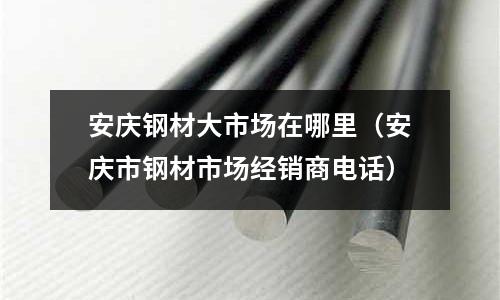 安慶鋼材大市場(chǎng)在哪里（安慶市鋼材市場(chǎng)經(jīng)銷商電話）