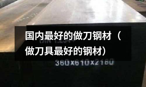 國內(nèi)最好的做刀鋼材（做刀具最好的鋼材）