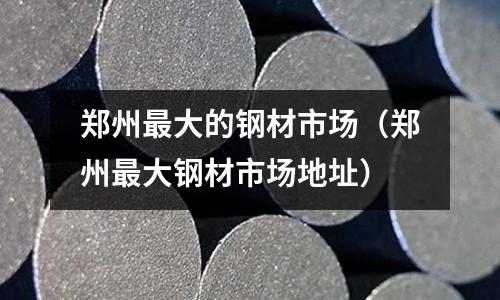 鄭州最大的鋼材市場（鄭州最大鋼材市場地址）