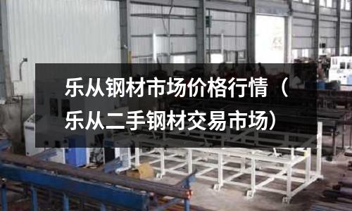 樂從鋼材市場價格行情（樂從二手鋼材交易市場）