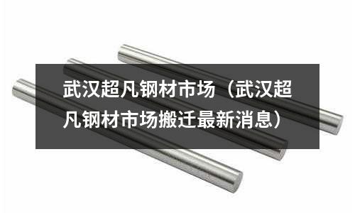 武漢超凡鋼材市場（武漢超凡鋼材市場搬遷最新消息）