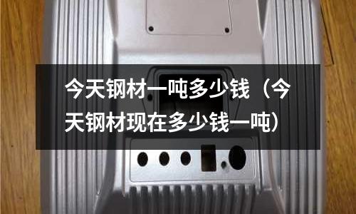 今天鋼材一噸多少錢（今天鋼材現在多少錢一噸）