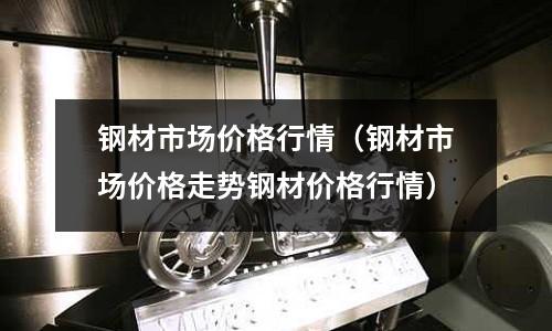 鋼材市場價格行情（鋼材市場價格走勢鋼材價格行情）