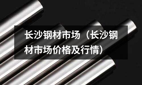 長沙鋼材市場（長沙鋼材市場價格及行情）