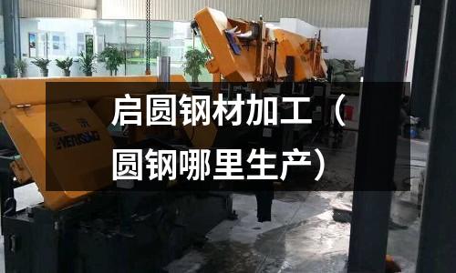 啟圓鋼材加工（圓鋼哪里生產(chǎn)）