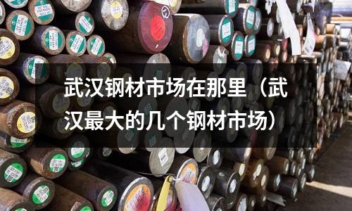 武漢鋼材市場在那里（武漢最大的幾個鋼材市場）