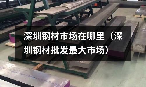 深圳鋼材市場在哪里（深圳鋼材批發最大市場）