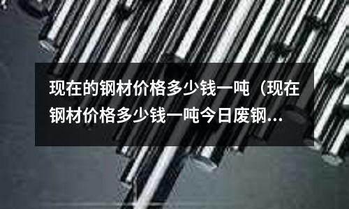 現在的鋼材價格多少錢一噸(現在鋼材價格多少錢一噸今日廢鋼材價格)