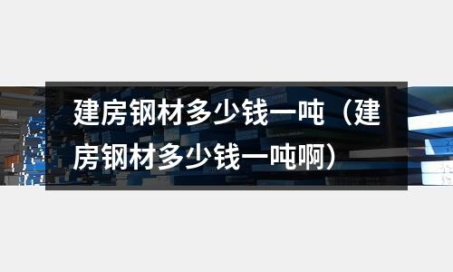 建房鋼材多少錢一噸（建房鋼材多少錢一噸啊）