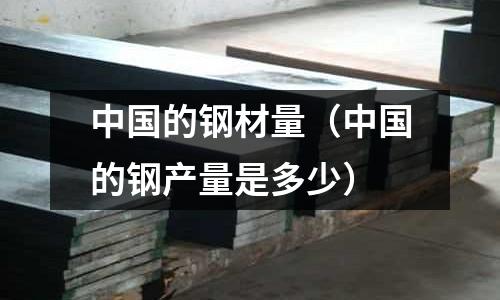 中國的鋼材量（中國的鋼產(chǎn)量是多少）