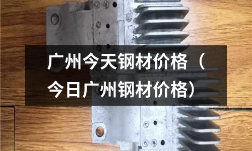 廣州今天鋼材價格（今日廣州鋼材價格）