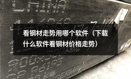 看鋼材走勢用哪個軟件（下載什么軟件看鋼材價格走勢）