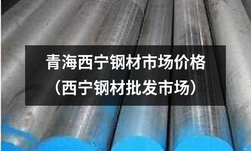 青海西寧鋼材市場價格（西寧鋼材批發(fā)市場）