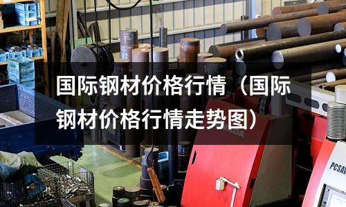 國際鋼材價格行情（國際鋼材價格行情走勢圖）