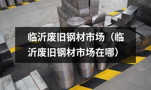 臨沂廢舊鋼材市場（臨沂廢舊鋼材市場在哪）