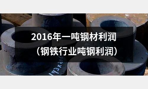 2016年一噸鋼材利潤（鋼鐵行業噸鋼利潤）