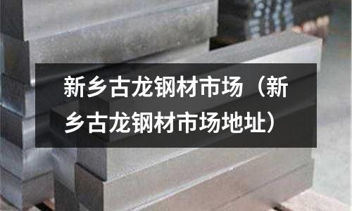 新鄉古龍鋼材市場(新鄉古龍鋼材市場地址)