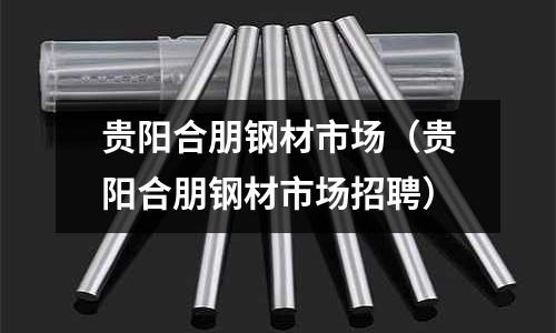 貴陽合朋鋼材市場(貴陽合朋鋼材市場招聘)