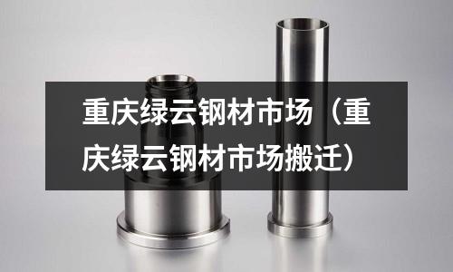 重慶綠云鋼材市場（重慶綠云鋼材市場搬遷）