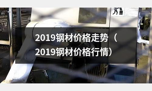2019鋼材價格走勢(2019鋼材價格行情)
