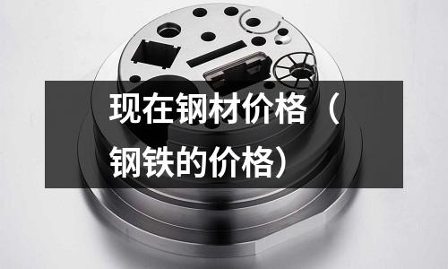 現(xiàn)在鋼材價(jià)格(鋼鐵的價(jià)格)