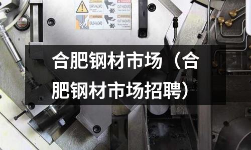 合肥鋼材市場（合肥鋼材市場招聘）