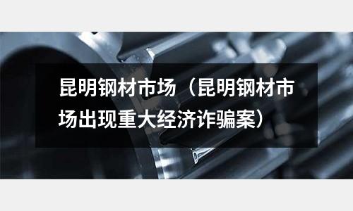 昆明鋼材市場(chǎng)（昆明鋼材市場(chǎng)出現(xiàn)重大經(jīng)濟(jì)詐騙案）