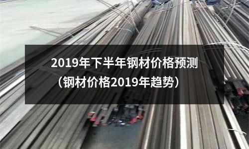2019年下半年鋼材價格預測（鋼材價格2019年趨勢）