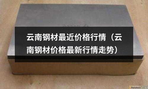 云南鋼材最近價格行情（云南鋼材價格最新行情走勢）