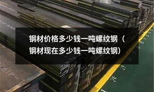 鋼材價格多少錢一噸螺紋鋼(鋼材現在多少錢一噸螺紋鋼)