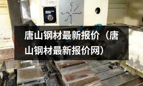 唐山鋼材最新報價（唐山鋼材最新報價網(wǎng)）