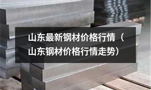 山東最新鋼材價格行情(山東鋼材價格行情走勢)