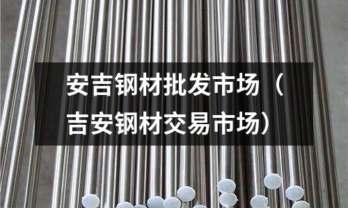安吉鋼材批發市場（吉安鋼材交易市場）