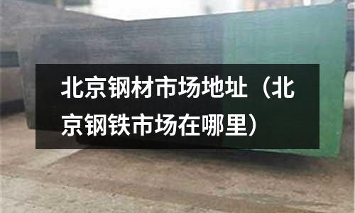 北京鋼材市場地址（北京鋼鐵市場在哪里）