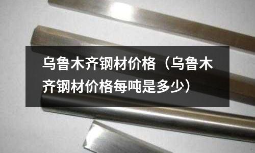 烏魯木齊鋼材價格(烏魯木齊鋼材價格每噸是多少)