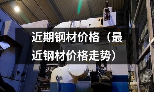 近期鋼材價格(最近鋼材價格走勢)