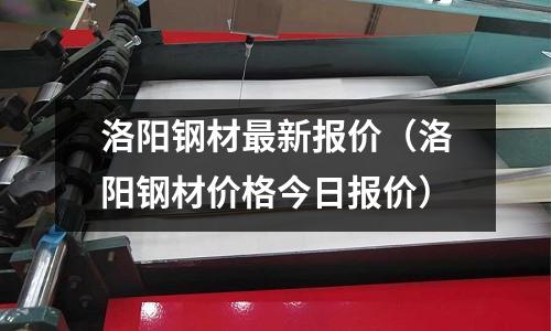 洛陽鋼材最新報價(洛陽鋼材價格今日報價)